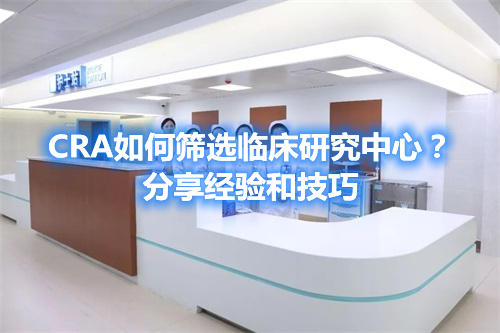 CRA如何篩選臨床研究中心？分享經(jīng)驗(yàn)和技巧(圖1)
