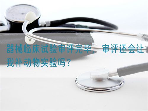 器械臨床試驗(yàn)審評(píng)完畢，審評(píng)還會(huì)讓我補(bǔ)動(dòng)物實(shí)驗(yàn)嗎？(圖1)