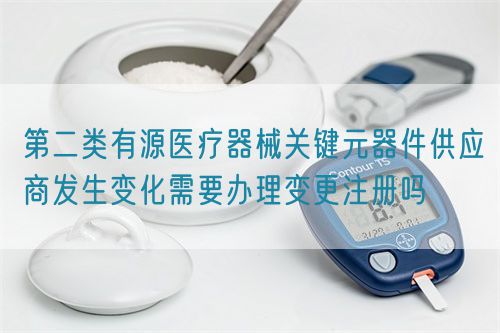 第二類有源醫(yī)療器械關(guān)鍵元器件供應(yīng)商發(fā)生變化需要辦理變更注冊(cè)嗎(圖1)