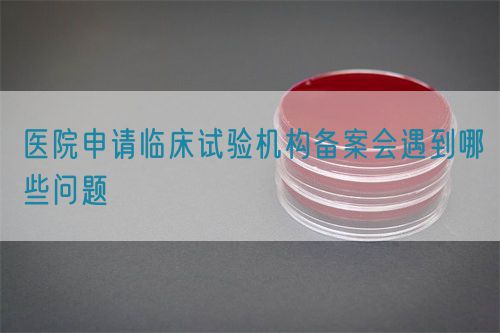 醫(yī)院申請(qǐng)臨床試驗(yàn)機(jī)構(gòu)備案會(huì)遇到哪些問(wèn)題(圖1)