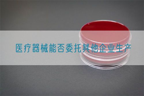 醫(yī)療器械能否委托其他企業(yè)生產(chǎn)(圖1)