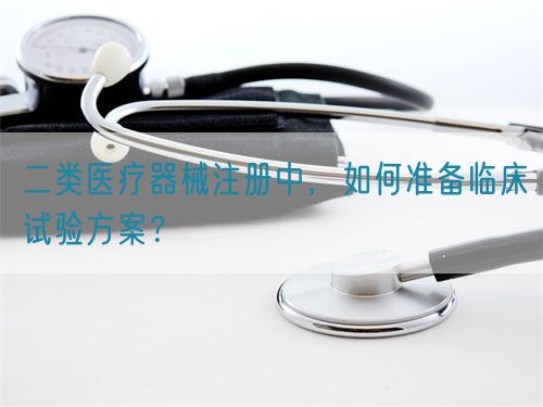 二類醫(yī)療器械注冊中，如何準備臨床試驗方案？(圖1)