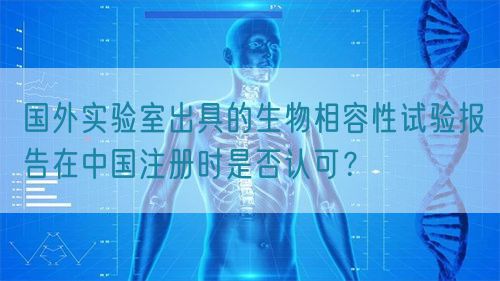 國外實驗室出具的生物相容性試驗報告在中國注冊時是否認可？(圖1)