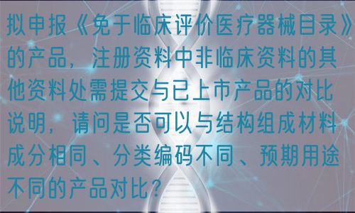擬申報(bào)《免于臨床評(píng)價(jià)醫(yī)療器械目錄》的產(chǎn)品，注冊(cè)資料中非臨床資料的其他資料處需提交與已上市產(chǎn)品的對(duì)比說(shuō)明，請(qǐng)問(wèn)是否可以與結(jié)構(gòu)組成材料成分相同、分類編碼不同、預(yù)期用途不同的產(chǎn)品對(duì)比？(圖1)