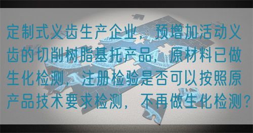 定制式義齒生產(chǎn)企業(yè)，預(yù)增加活動義齒的切削樹脂基托產(chǎn)品，原材料已做生化檢測，注冊檢驗是否可以按照原產(chǎn)品技術(shù)要求檢測，不再做生化檢測？(圖1)