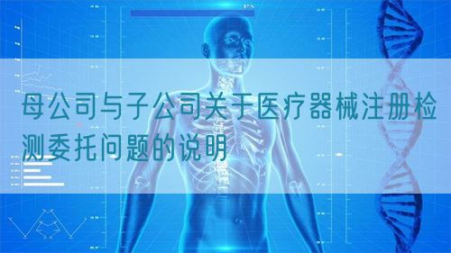 母公司與子公司關(guān)于醫(yī)療器械注冊(cè)檢測(cè)委托問題的說明(圖1)
