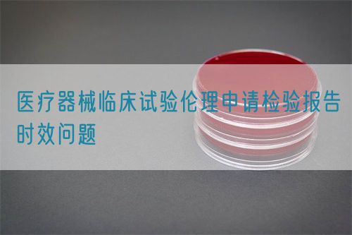 醫(yī)療器械臨床試驗(yàn)倫理申請檢驗(yàn)報(bào)告時(shí)效問題(圖1)