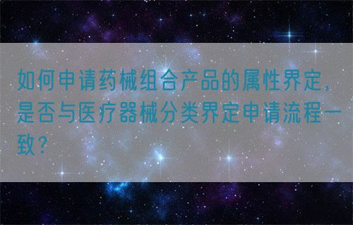 如何申請藥械組合產(chǎn)品的屬性界定，是否與醫(yī)療器械分類界定申請流程一致？(圖1)