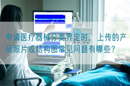 申請醫(yī)療器械分類界定時(shí)，上傳的產(chǎn)品照片或結(jié)構(gòu)圖常見問題有哪些？(圖1)