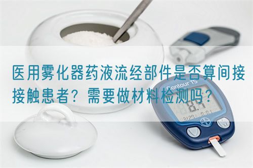 醫(yī)用霧化器藥液流經(jīng)部件是否算間接接觸患者？需要做材料檢測嗎？(圖1)