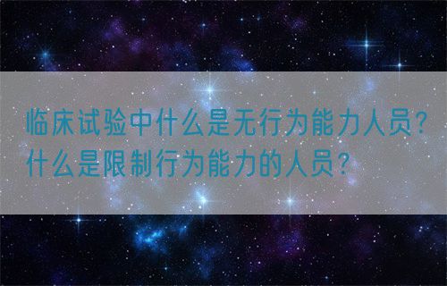 臨床試驗中什么是無行為能力人員？什么是限制行為能力的人員？(圖1)